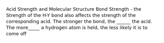 Acid Strength and Molecular Structure Bond Strength - the Strength of the H-Y bond also affects the strength of the corresponding acid. The stronger the bond, the ______ the acid. The more_____ a hydrogen atom is held, the less likely it is to come off