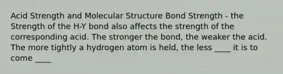 Acid Strength and Molecular Structure Bond Strength - the Strength of the H-Y bond also affects the strength of the corresponding acid. The stronger the bond, the weaker the acid. The more tightly a hydrogen atom is held, the less ____ it is to come ____