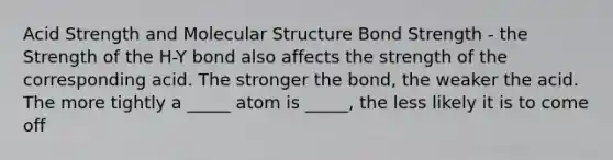 Acid Strength and Molecular Structure Bond Strength - the Strength of the H-Y bond also affects the strength of the corresponding acid. The stronger the bond, the weaker the acid. The more tightly a _____ atom is _____, the less likely it is to come off