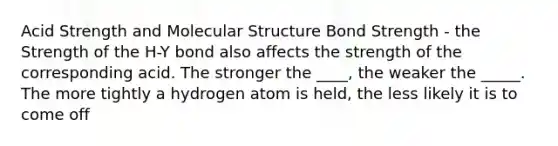 Acid Strength and Molecular Structure Bond Strength - the Strength of the H-Y bond also affects the strength of the corresponding acid. The stronger the ____, the weaker the _____. The more tightly a hydrogen atom is held, the less likely it is to come off