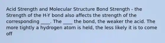 Acid Strength and Molecular Structure Bond Strength - the Strength of the H-Y bond also affects the strength of the corresponding ____. The ____ the bond, the weaker the acid. The more tightly a hydrogen atom is held, the less likely it is to come off