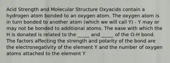 Acid Strength and Molecular Structure Oxyacids contain a hydrogen atom bonded to an oxygen atom. The oxygen atom is in turn bonded to another atom (which we will call Y) - Y may or may not be bonded to additional atoms. The ease with which the H is donated is related to the _____ and _____ of the O-H bond. The factors affecting the strength and polarity of the bond are the electronegativity of the element Y and the number of oxygen atoms attached to the element Y