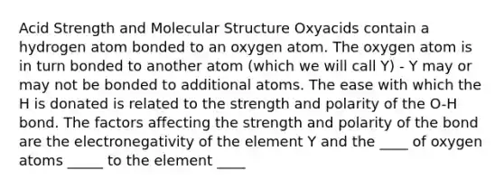 Acid Strength and Molecular Structure Oxyacids contain a hydrogen atom bonded to an oxygen atom. The oxygen atom is in turn bonded to another atom (which we will call Y) - Y may or may not be bonded to additional atoms. The ease with which the H is donated is related to the strength and polarity of the O-H bond. The factors affecting the strength and polarity of the bond are the electronegativity of the element Y and the ____ of oxygen atoms _____ to the element ____