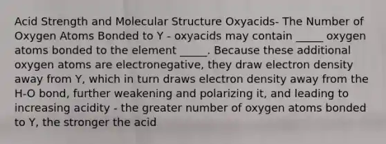 Acid Strength and Molecular Structure Oxyacids- The Number of Oxygen Atoms Bonded to Y - oxyacids may contain _____ oxygen atoms bonded to the element _____. Because these additional oxygen atoms are electronegative, they draw electron density away from Y, which in turn draws electron density away from the H-O bond, further weakening and polarizing it, and leading to increasing acidity - the greater number of oxygen atoms bonded to Y, the stronger the acid