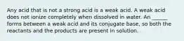 Any acid that is not a strong acid is a weak acid. A weak acid does not ionize completely when dissolved in water. An ______ forms between a weak acid and its conjugate base, so both the reactants and the products are present in solution.