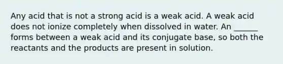 Any acid that is not a strong acid is a weak acid. A weak acid does not ionize completely when dissolved in water. An ______ forms between a weak acid and its conjugate base, so both the reactants and the products are present in solution.