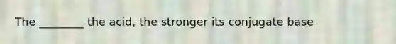 The ________ the acid, the stronger its conjugate base