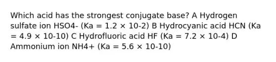 Which acid has the strongest conjugate base? A Hydrogen sulfate ion HSO4- (Ka = 1.2 × 10-2) B Hydrocyanic acid HCN (Ka = 4.9 × 10-10) C Hydrofluoric acid HF (Ka = 7.2 × 10-4) D Ammonium ion NH4+ (Ka = 5.6 × 10-10)