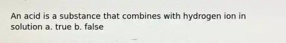 An acid is a substance that combines with hydrogen ion in solution a. true b. false