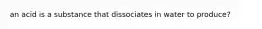 an acid is a substance that dissociates in water to produce?