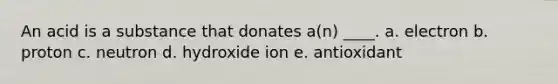 An acid is a substance that donates a(n) ____. a. ​electron b. ​proton c. ​neutron d. ​hydroxide ion e. ​antioxidant