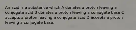 An acid is a substance which A donates a proton leaving a conjugate acid B donates a proton leaving a conjugate base C accepts a proton leaving a conjugate acid D accepts a proton leaving a conjugate base.