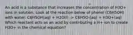 An acid is a substance that increases the concentration of H3O+ ions in solution. Look at the reaction below of phenol (C6H5OH) with water: C6H5OH(aq) + H2O(l) -> C6H5O-(aq) + H3O+(aq) Which reactant acts as an acid by contributing a H+ ion to create H3O+ in the chemical equation?