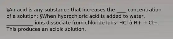 §An acid is any substance that increases the ____ concentration of a solution: §When hydrochloric acid is added to water, ___________ ions dissociate from chloride ions: HCl à H+ + Cl−. This produces an acidic solution.