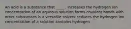 An acid is a substance that _____. increases the hydrogen ion concentration of an aqueous solution forms covalent bonds with other substances is a versatile solvent reduces the hydrogen ion concentration of a solution contains hydrogen