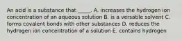 An acid is a substance that _____. A. increases the hydrogen ion concentration of an aqueous solution B. is a versatile solvent C. forms covalent bonds with other substances D. reduces the hydrogen ion concentration of a solution E. contains hydrogen