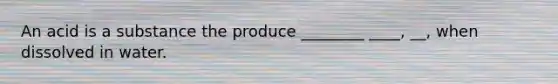 An acid is a substance the produce ________ ____, __, when dissolved in water.