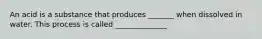 An acid is a substance that produces _______ when dissolved in water. This process is called ______________