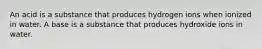 An acid is a substance that produces hydrogen ions when ionized in water. A base is a substance that produces hydroxide ions in water.