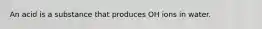An acid is a substance that produces OH ions in water.