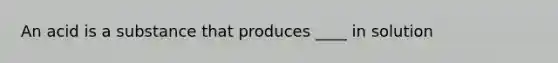 An acid is a substance that produces ____ in solution