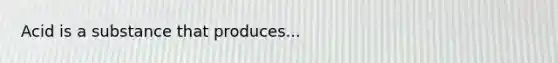 Acid is a substance that produces...