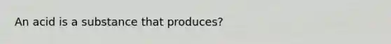 An acid is a substance that produces?