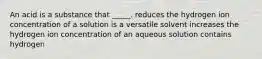 An acid is a substance that _____. reduces the hydrogen ion concentration of a solution is a versatile solvent increases the hydrogen ion concentration of an aqueous solution contains hydrogen