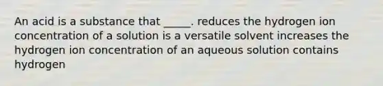 An acid is a substance that _____. reduces the hydrogen ion concentration of a solution is a versatile solvent increases the hydrogen ion concentration of an aqueous solution contains hydrogen