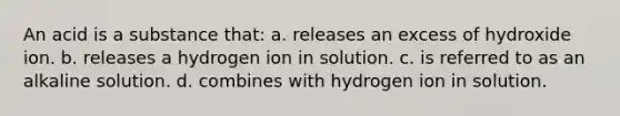 An acid is a substance that: a. releases an excess of hydroxide ion. b. releases a hydrogen ion in solution. c. is referred to as an alkaline solution. d. combines with hydrogen ion in solution.