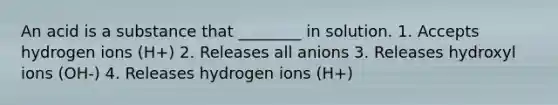 An acid is a substance that ________ in solution. 1. Accepts hydrogen ions (H+) 2. Releases all anions 3. Releases hydroxyl ions (OH-) 4. Releases hydrogen ions (H+)