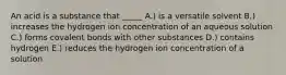 An acid is a substance that _____ A.) is a versatile solvent B.) increases the hydrogen ion concentration of an aqueous solution C.) forms covalent bonds with other substances D.) contains hydrogen E.) reduces the hydrogen ion concentration of a solution