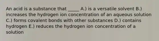 An acid is a substance that _____ A.) is a versatile solvent B.) increases the hydrogen ion concentration of an aqueous solution C.) forms <a href='https://www.questionai.com/knowledge/kWply8IKUM-covalent-bonds' class='anchor-knowledge'>covalent bonds</a> with other substances D.) contains hydrogen E.) reduces the hydrogen ion concentration of a solution