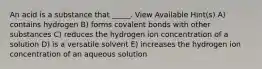 An acid is a substance that _____. View Available Hint(s) A) contains hydrogen B) forms covalent bonds with other substances C) reduces the hydrogen ion concentration of a solution D) is a versatile solvent E) increases the hydrogen ion concentration of an aqueous solution