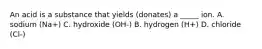 An acid is a substance that yields (donates) a _____ ion. A. sodium (Na+) C. hydroxide (OH-) B. hydrogen (H+) D. chloride (Cl-)