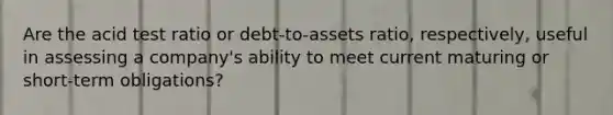 Are the acid test ratio or debt-to-assets ratio, respectively, useful in assessing a company's ability to meet current maturing or short-term obligations?