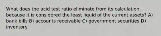 What does the acid test ratio eliminate from its calculation, because it is considered the least liquid of the current assets? A) bank bills B) accounts receivable C) government securities D) inventory