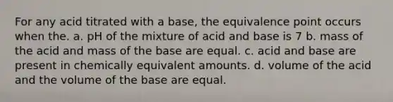 For any acid titrated with a base, the equivalence point occurs when the. a. pH of the mixture of acid and base is 7 b. mass of the acid and mass of the base are equal. c. acid and base are present in chemically equivalent amounts. d. volume of the acid and the volume of the base are equal.