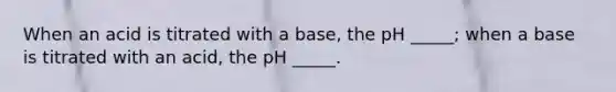 When an acid is titrated with a base, the pH _____; when a base is titrated with an acid, the pH _____.