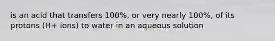 is an acid that transfers 100%, or very nearly 100%, of its protons (H+ ions) to water in an aqueous solution