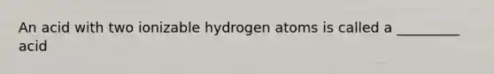 An acid with two ionizable hydrogen atoms is called a _________ acid