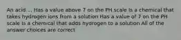 An acid.... Has a value above 7 on the PH scale Is a chemical that takes hydrogen ions from a solution Has a value of 7 on the PH scale Is a chemical that adds hydrogen to a solution All of the answer choices are correct