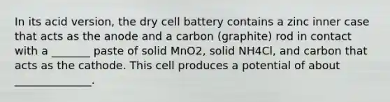 In its acid version, the dry cell battery contains a zinc inner case that acts as the anode and a carbon (graphite) rod in contact with a _______ paste of solid MnO2, solid NH4Cl, and carbon that acts as the cathode. This cell produces a potential of about ______________.