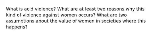 What is acid violence? What are at least two reasons why this kind of violence against women occurs? What are two assumptions about the value of women in societies where this happens?