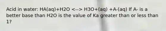 Acid in water: HA(aq)+H2O H3O+(aq) +A-(aq) If A- is a better base than H2O is the value of Ka greater than or less than 1?