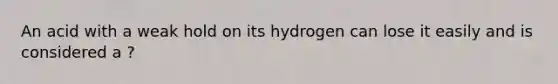 An acid with a weak hold on its hydrogen can lose it easily and is considered a ?