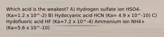 Which acid is the weakest? A) Hydrogen sulfate ion HSO4-(Ka=1.2 x 10^-2) B) Hydocyanic acid HCN (Ka= 4.9 x 10^-10) C) Hydofluoric acid HF (Ka=7.2 x 10^-4) Ammonium ion NH4+ (Ka=5.6 x 10^-10)