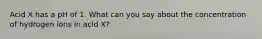 Acid X has a pH of 1. What can you say about the concentration of hydrogen ions in acid X?