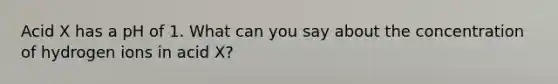 Acid X has a pH of 1. What can you say about the concentration of hydrogen ions in acid X?