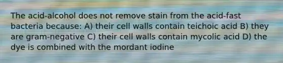 The acid-alcohol does not remove stain from the acid-fast bacteria because: A) their cell walls contain teichoic acid B) they are gram-negative C) their cell walls contain mycolic acid D) the dye is combined with the mordant iodine